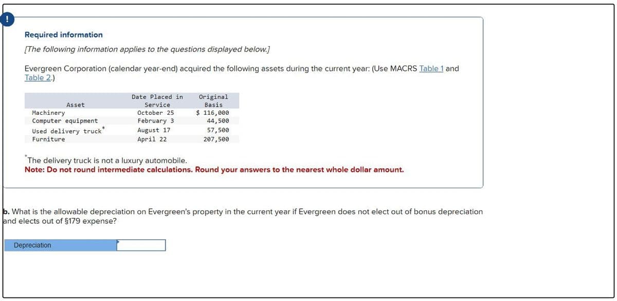 Required information
[The following information applies to the questions displayed below.]
Evergreen Corporation (calendar year-end) acquired the following assets during the current year: (Use MACRS Table 1 and
Table 2.)
Machinery
Asset
Computer equipment
Used delivery truck*
Furniture
Date Placed in
Service
October 25
February 3
August 17
April 22
Original
Basis
$ 116,000
44,500
57,500
207,500
The delivery truck is not a luxury automobile.
Note: Do not round intermediate calculations. Round your answers to the nearest whole dollar amount.
b. What is the allowable depreciation on Evergreen's property in the current year if Evergreen does not elect out of bonus depreciation
and elects out of §179 expense?
Depreciation