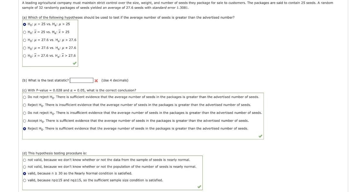 A leading agricultural company must maintain strict control over the size, weight, and number of seeds they package for sale to customers. The packages are said to contain 25 seeds. A random
sample of 32 randomly packages of seeds yielded an average of 27.6 seeds with standard error 1.3081.
(a) Which of the following hypotheses should be used to test if the average number of seeds is greater than the advertised number?
Ho: M=25 vs. Ha: μ > 25
O Ho: X 25 vs. H₂: x > 25
O Ho: 27.6 vs. H₂: > 27.6
=
O Ho: 27.6 vs. Ha: μ # 27.6
O Ho: x 27.6 vs. Ha: x > 27.6
=
(b) What is the test statistic?
X (Use 4 decimals)
(c) With P-value = 0.028 and α = 0.05, what is the correct conclusion?
Do not reject Ho. There is sufficient evidence that the average number of seeds in the packages is greater than the advertised number of seeds.
O Reject Ho. There is insufficient evidence that the average number of seeds in the packages is greater than the advertised number of seeds.
Do not reject Ho. There is insufficient evidence that the average number of seeds in the packages is greater than the advertised number of seeds.
Accept Ho. There is sufficient evidence that the average number of seeds in the packages is greater than the advertised number of seeds.
Reject Ho. There is sufficient evidence that the average number of seeds in the packages is greater than the advertised number of seeds.
(d) This hypothesis testing procedure is:
O not valid, because we don't know whether or not the data from the sample of seeds is nearly normal.
not valid, because we don't know whether or not the population of the number of seeds is nearly normal.
valid, because n ≥ 30 so the Nearly Normal condition is satisfied.
O valid, because np≥15 and nq≥15, so the sufficient sample size condition is satisfied.