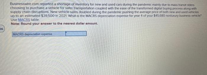 Businesswire.com reported a shortage of inventory for new and used cars during the pandemic mainly due to mass transit riders
choosing to purchase a vehicle for safer transportation coupled with the ease of the transformed digital buying process along with
supply chain disruptions. New vehicle sales doubled during the pandemic pushing the average price of both new and used vehicles
up to an estimated $39,500 in 2021. What is the MACRS depreciation expense for year 4 of your $45,680 nonluxury business vehicle?
Use MACRS table.
Note: Round your answer to the nearest dollar amount.
06
MACRS depreciation expense