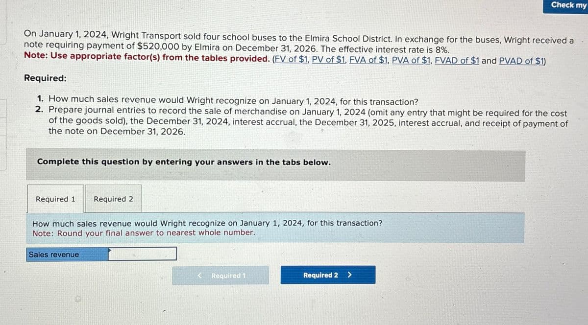 Check my
On January 1, 2024, Wright Transport sold four school buses to the Elmira School District. In exchange for the buses, Wright received a
note requiring payment of $520,000 by Elmira on December 31, 2026. The effective interest rate is 8%.
Note: Use appropriate factor(s) from the tables provided. (FV of $1, PV of $1, FVA of $1, PVA of $1, FVAD of $1 and PVAD of $1)
Required:
1. How much sales revenue would Wright recognize on January 1, 2024, for this transaction?
2. Prepare journal entries to record the sale of merchandise on January 1, 2024 (omit any entry that might be required for the cost
of the goods sold), the December 31, 2024, interest accrual, the December 31, 2025, interest accrual, and receipt of payment of
the note on December 31, 2026.
Complete this question by entering your answers in the tabs below.
Required 1
Required 2
How much sales revenue would Wright recognize on January 1, 2024, for this transaction?
Note: Round your final answer to nearest whole number.
Sales revenue
< Required 1
Required 2>