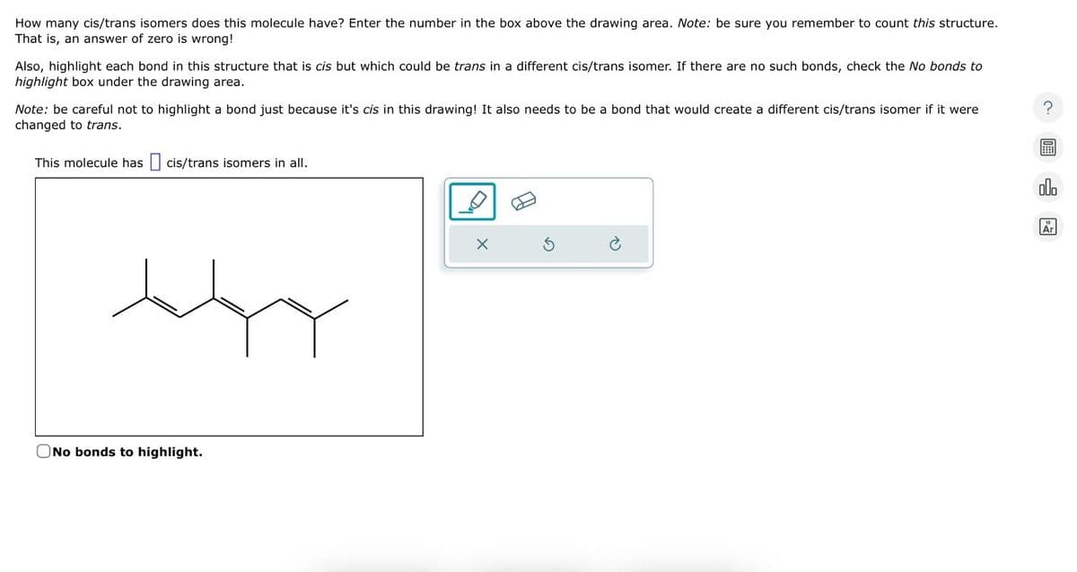 How many cis/trans isomers does this molecule have? Enter the number in the box above the drawing area. Note: be sure you remember to count this structure.
That is, an answer of zero is wrong!
Also, highlight each bond in this structure that is cis but which could be trans in a different cis/trans isomer. If there are no such bonds, check the No bonds to
highlight box under the drawing area.
Note: be careful not to highlight a bond just because it's cis in this drawing! It also needs to be a bond that would create a different cis/trans isomer if it were
changed to trans.
This molecule has ☐ cis/trans isomers in all.
No bonds to highlight.
?
olo
18