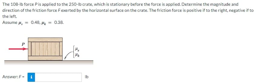 The 108-lb force P is applied to the 250-lb crate, which is stationary before the force is applied. Determine the magnitude and
direction of the friction force F exerted by the horizontal surface on the crate. The friction force is positive if to the right, negative if to
the left.
Assume μ = 0.48, k
P
Answer: F= i
= 0.38.
{
lb