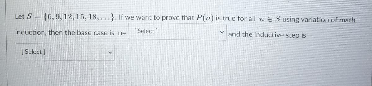 Let S = {6, 9, 12, 15, 18, ...}. If we want to prove that P(n) is true for all n E S using variation of math
induction, then the base case is n=
[Select]
and the inductive step is
[ Select ]
