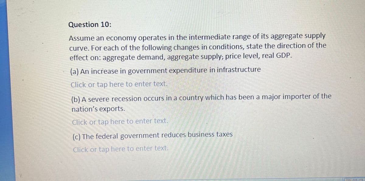 Question 10:
Assume an economy operates in the intermediate range of its aggregate supply
curve. For each of the following changes in conditions, state the direction of the
effect on: aggregate demand, aggregate supply; price level, real GDP.
(a) An increase in government expenditure in infrastructure
Click or tap here to enter text.
(b) A severe recession occurs in a country which has been a major importer of the
nation's exports.
Click or tap here to enter text.
(c) The federal government reduces business taxes
Click or tap here to enter text.
