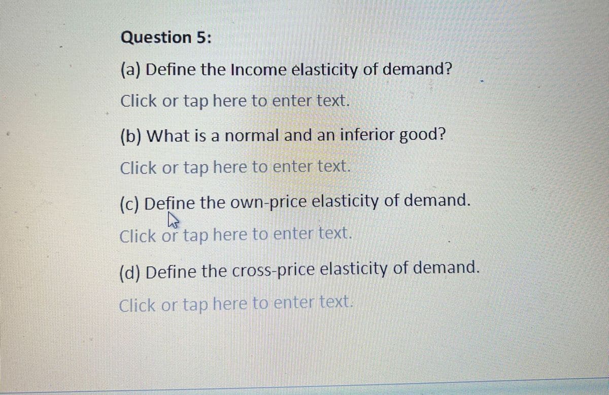 Question 5:
(a) Define the Income elasticity of demand?
Click or tap here to enter text.
(b) What is a normal and an inferior good?
Click or tap here to enter text.
(c) Define the own-price elasticity of demand.
Click or tap here to enter text.
(d) Define the cross-price elasticity of demand.
Click or tap here to enter text.
