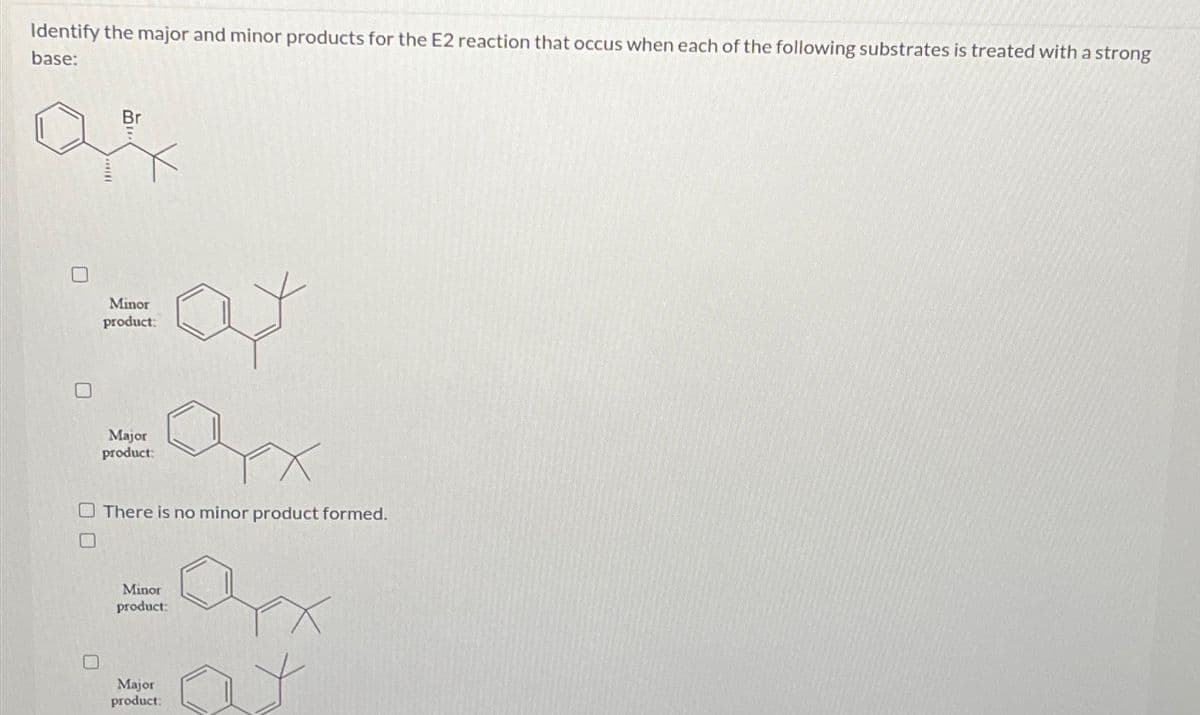 Identify the major and minor products for the E2 reaction that occus when each of the following substrates is treated with a strong
base:
Br
:af
Minor
product:
Major
product:
There is no minor product formed.
Minor
product:
Major
product: