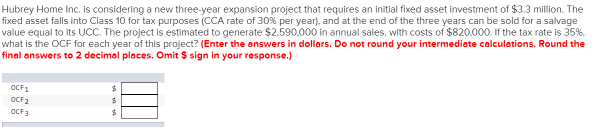 Hubrey Home Inc. is considering a new three-year expansion project that requires an initial fixed asset investment of $3.3 million. The
fixed asset falls into Class 10 for tax purposes (CCA rate of 30% per year), and at the end of the three years can be sold for a salvage
value equal to its UCC. The project is estimated to generate $2,590,000 in annual sales, with costs of $820,000. If the tax rate is 35%,
what is the OCF for each year of this project? (Enter the answers in dollars. Do not round your intermediate calculations. Round the
final answers to 2 decimal places. Omit $ sign in your response.)
OCF1
OCF2
OCF3
ta ta ta
$
$
$