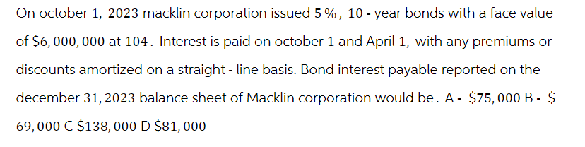 On October 1, 2023 macklin corporation issued 5 %, 10-year bonds with a face value
of $6,000,000 at 104. Interest is paid on october 1 and April 1, with any premiums or
discounts amortized on a straight-line basis. Bond interest payable reported on the
december 31, 2023 balance sheet of Macklin corporation would be. A- $75,000 B - $
69,000 C $138, 000 D $81, 000