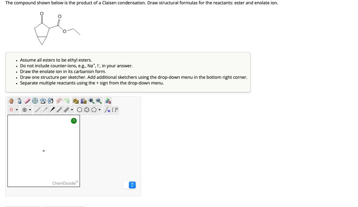 The compound shown below is the product of a Claisen condensation. Draw structural formulas for the reactants: ester and enolate ion.
Je
●
●
Assume all esters to be ethyl esters.
Do not include counter-ions, e.g., Na+, I¯, in your answer.
Draw the enolate ion in its carbanion form.
Draw one structure per sketcher. Add additional sketchers using the drop-down menu in the bottom right corner.
Separate multiple reactants using the + sign from the drop-down menu.
←
MAVIL
?
Ⓡ
ChemDoodle
Sn [F