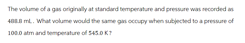 The volume of a gas originally at standard temperature and pressure was recorded as
488.8 mL. What volume would the same gas occupy when subjected to a pressure of
100.0 atm and temperature of 545.0 K?