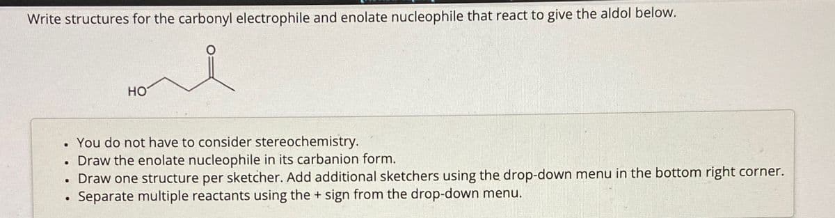 Write structures for the carbonyl electrophile and enolate nucleophile that react to give the aldol below.
You do not have to consider stereochemistry.
Draw the enolate nucleophile in its carbanion form.
• Draw one structure per sketcher. Add additional sketchers using the drop-down menu in the bottom right corner.
Separate multiple reactants using the + sign from the drop-down menu.
●
●
HO
●