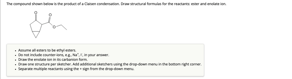 The compound shown below is the product of a Claisen condensation. Draw structural formulas for the reactants: ester and enolate ion.
flor
• Assume all esters to be ethyl esters.
. Do not include counter-ions, e.g., Na*, I', in your answer.
• Draw the enolate ion in its carbanion form.
• Draw one structure per sketcher. Add additional sketchers using the drop-down menu in the bottom right corner.
Separate multiple reactants using the + sign from the drop-down menu.