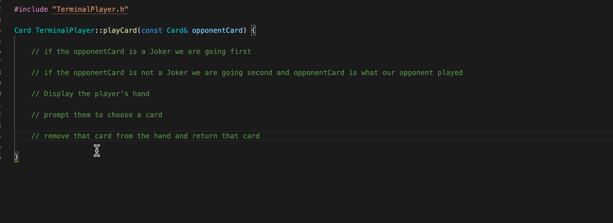 #include "TerminalPlayer.h"
Card TerminalPlayer::playCard(const Card& opponentCard) {
// if the opponentCard is a Joker we are going first
// if the opponentCard is not a Joker we are going second and opponentCard is what our opponent played
// Display the player's hand
// prompt them to choose a card
// remove that card from the hand and return that card
