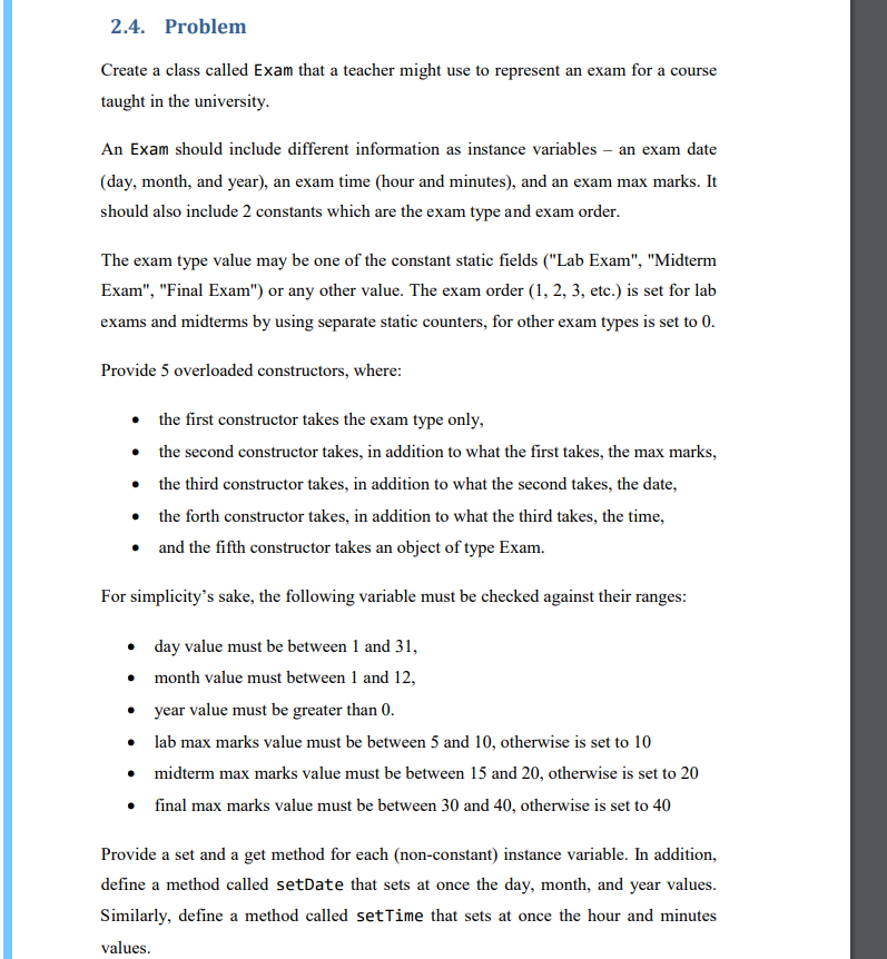 2.4. Problem
Create a class called Exam that a teacher might use to represent an exam for a course
taught in the university.
An Exam should include different information as instance variables - an exam date
(day, month, and year), an exam time (hour and minutes), and an exam max marks. It
should also include 2 constants which are the exam type and exam order.
The exam type value may be one of the constant static fields ("Lab Exam", "Midterm
Exam", "Final Exam") or any other value. The exam order (1, 2, 3, etc.) is set for lab
exams and midterms by using separate static counters, for other exam types is set to 0.
Provide 5 overloaded constructors, where:
• the first constructor takes the exam type only,
• the second constructor takes, in addition to what the first takes, the max marks,
•
the third constructor takes, in addition to what the second takes, the date,
• the forth constructor takes, in addition to what the third takes, the time,
•
and the fifth constructor takes an object of type Exam.
For simplicity's sake, the following variable must be checked against their ranges:
day value must be between 1 and 31,
month value must between 1 and 12,
•
•
• year value must be greater than 0.
•
lab max marks value must be between 5 and 10, otherwise is set to 10
•
midterm max marks value must be between 15 and 20, otherwise is set to 20
• final max marks value must be between 30 and 40, otherwise is set to 40
Provide a set and a get method for each (non-constant) instance variable. In addition,
define a method called setDate that sets at once the day, month, and year values.
Similarly, define a method called setTime that sets at once the hour and minutes
values.