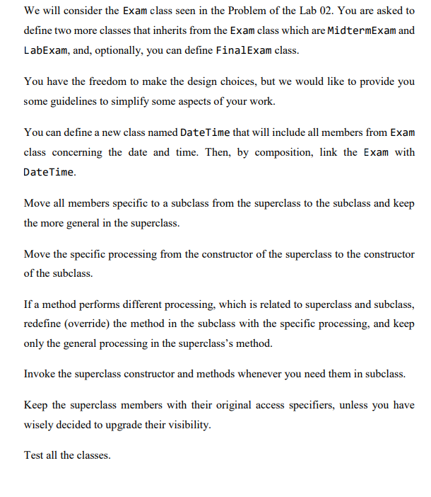 We will consider the Exam class seen in the Problem of the Lab 02. You are asked to
define two more classes that inherits from the Exam class which are MidtermExam and
LabExam, and, optionally, you can define Final Exam class.
You have the freedom to make the design choices, but we would like to provide you
some guidelines to simplify some aspects of your work.
You can define a new class named DateTime that will include all members from Exam
class concerning the date and time. Then, by composition, link the Exam with
DateTime.
Move all members specific to a subclass from the superclass to the subclass and keep
the more general in the superclass.
Move the specific processing from the constructor of the superclass to the constructor
of the subclass.
If a method performs different processing, which is related to superclass and subclass,
redefine (override) the method in the subclass with the specific processing, and keep
only the general processing in the superclass's method.
Invoke the superclass constructor and methods whenever you need them in subclass.
Keep the superclass members with their original access specifiers, unless you have
wisely decided to upgrade their visibility.
Test all the classes.