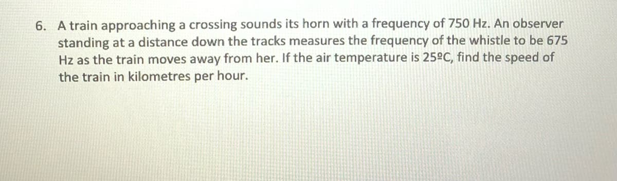 6. A train approaching a crossing sounds its horn with a frequency of 750 Hz. An observer
standing at a distance down the tracks measures the frequency of the whistle to be 675
Hz as the train moves away from her. If the air temperature is 25°C, find the speed of
the train in kilometres per hour.
