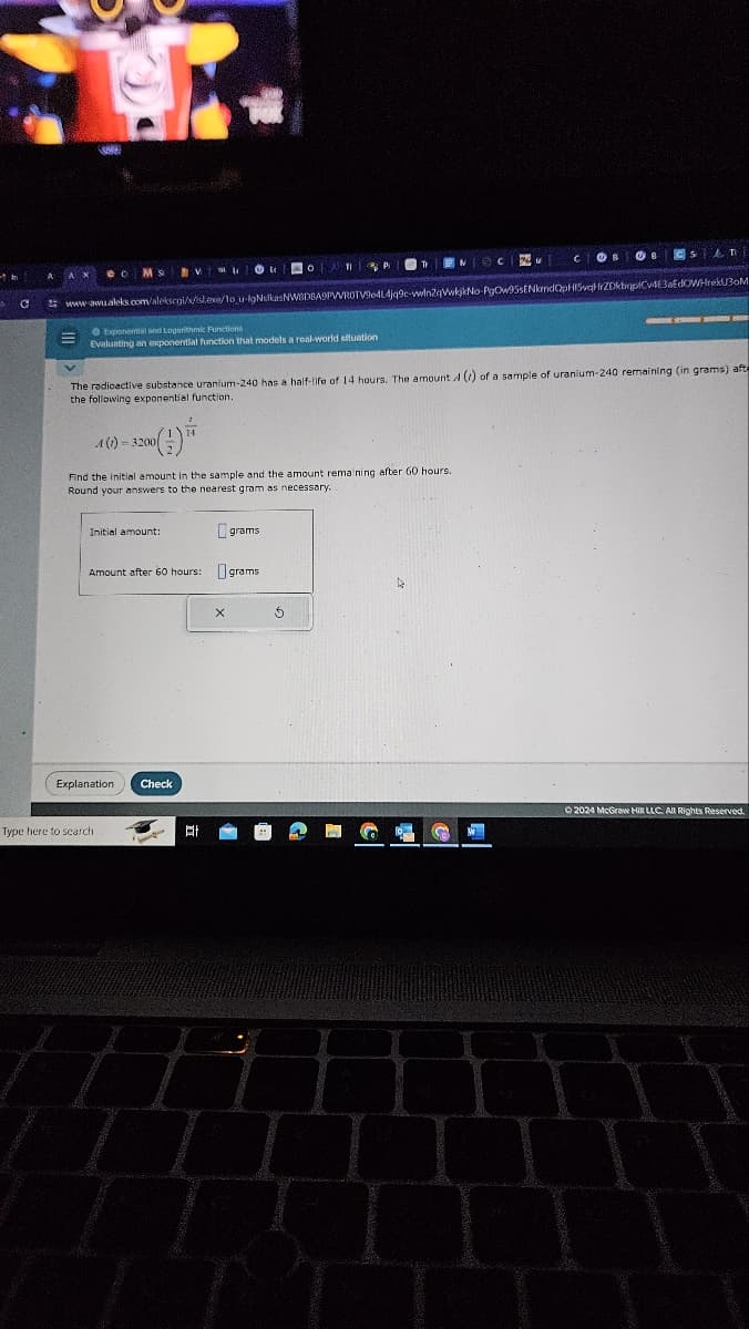 COB
B
CS AT
www.awu.aleks.com/alekscgi/x/sl.exe/1o u-igNulkas NWBDBA9PVVROTV964L4jq9c-vwin2qWwkjkNo-PgOw95sENkmdQpH5vqrZDkbqpC4E3aEdOWHrekU30M
Exponential and Logarithmic Functions
Evaluating an exponential function that models a real-world situation
The radioactive substance uranium-240 has a half-life of 14 hours. The amount 4 () of a sample of uranium-240 remaining (in grams) afte
the following exponential function.
A(1) 3200
Find the initial amount in the sample and the amount remaining after 60 hours.
Round your answers to the nearest gram as necessary..
Initial amount:
grams
Amount after 60 hours:
Ograms
Explanation
Check
Type here to search
X
2024 McGraw Hill LLC. All Rights Reserved.
Ef