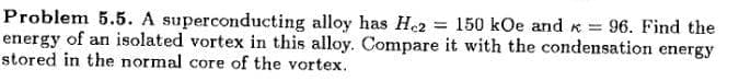 Problem 5.5. A superconducting alloy has He2
energy of an isolated vortex in this alloy. Compare it with the condensation energy
stored in the normal core of the vortex.
= 150 kOe and x = 96. Find the
