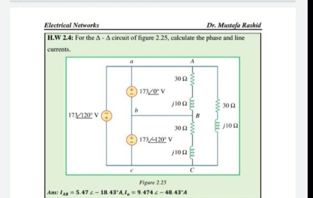 Electrical Networks
Dr. Mustafa Rashid
H.W 2.4: For the A - A circuit of figure 2.25, calculate the phase and line
currents.
30 2
173/0 V
j102
30 2
173/120° V
30 2
j10 2
173/-120° V
j102
C
Figure 2.25
Ans: I4 = 5.47 L-18.43 A, 1, = 9.474 L-48.43 A
wwell
ww
