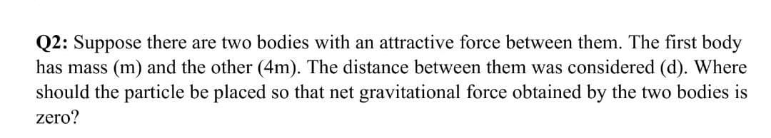 Q2: Suppose there are two bodies with an attractive force between them. The first body
has mass (m) and the other (4m). The distance between them was considered (d). Where
should the particle be placed so that net gravitational force obtained by the two bodies is
zero?
