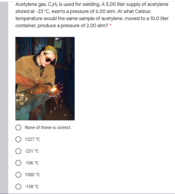 Acetylene gas, C,H2 is used for welding. A 5.00 liter supply of acetylene
stored at -23 °C, exerts a pressure of 6.00 atm. At what Celsius
temperature would the same sample of acetylene, moved to a 10.0 liter
container, produce a pressure of 2.00 atm? *
None of these is correct.
O 1227 °C
-231 °C
-106 °C
1500 °C
O -138 °C
