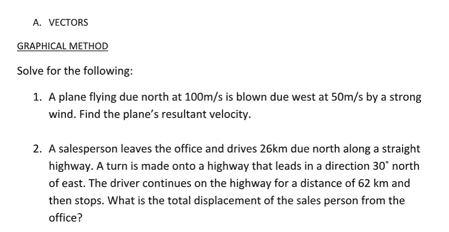 A. VECTORS
GRAPHICAL METHOD
Solve for the following:
1. A plane flying due north at 100m/s is blown due west at 50m/s by a strong
wind. Find the plane's resultant velocity.
2. A salesperson leaves the office and drives 26km due north along a straight
highway. A turn is made onto a highway that leads in a direction 30° north
of east. The driver continues on the highway for a distance of 62 km and
then stops. What is the total displacement of the sales person from the
office?
