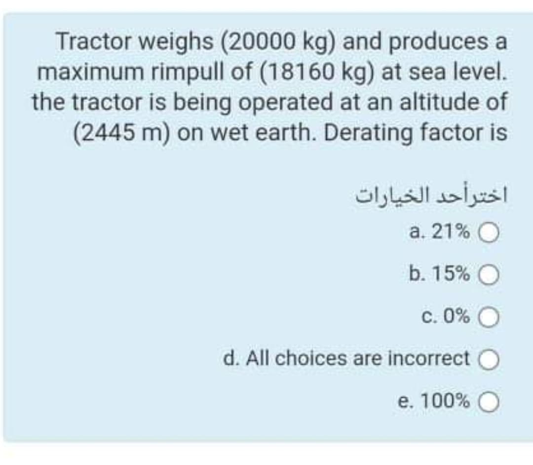 Tractor weighs (20000 kg) and produces a
maximum rimpull of (18160 kg) at sea level.
the tractor is being operated at an altitude of
(2445 m) on wet earth. Derating factor is
اختر أحد الخيارات
a. 21% O
b. 15% O
c. 0% O
d. All choices are incorrect
e. 100% O
