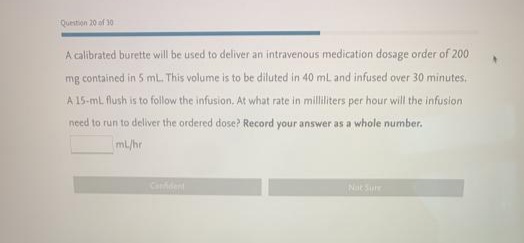 Question 20 of 30
A calibrated burette will be used to deliver an intravenous medication dosage order of 200
mg contained in 5 ml. This volume is to be diluted in 40 mL and infused over 30 minutes.
A 15-ml flush is to follow the infusion. At what rate in milliliters per hour will the infusion
need to run to deliver the ordered dose? Record your answer as a whole number.
mL/hr
Cadent
Nat Sure
