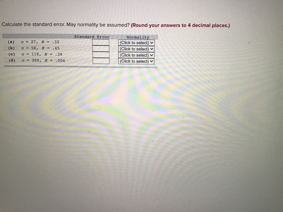 Calculate the standard error. May normality be assumed? (Round your answers to 4 decimal places.)
Standard Error
Normality
(Click to select) ♥
(Click to select)
(Click to select) ♥
(Click to select) ♥
(a)
n = 27, T = .32
%3D
(b)
n = 58, T = .45
(c)
n = 119, = .39
%3D
(d)
n = 359, T = .004
%3D
