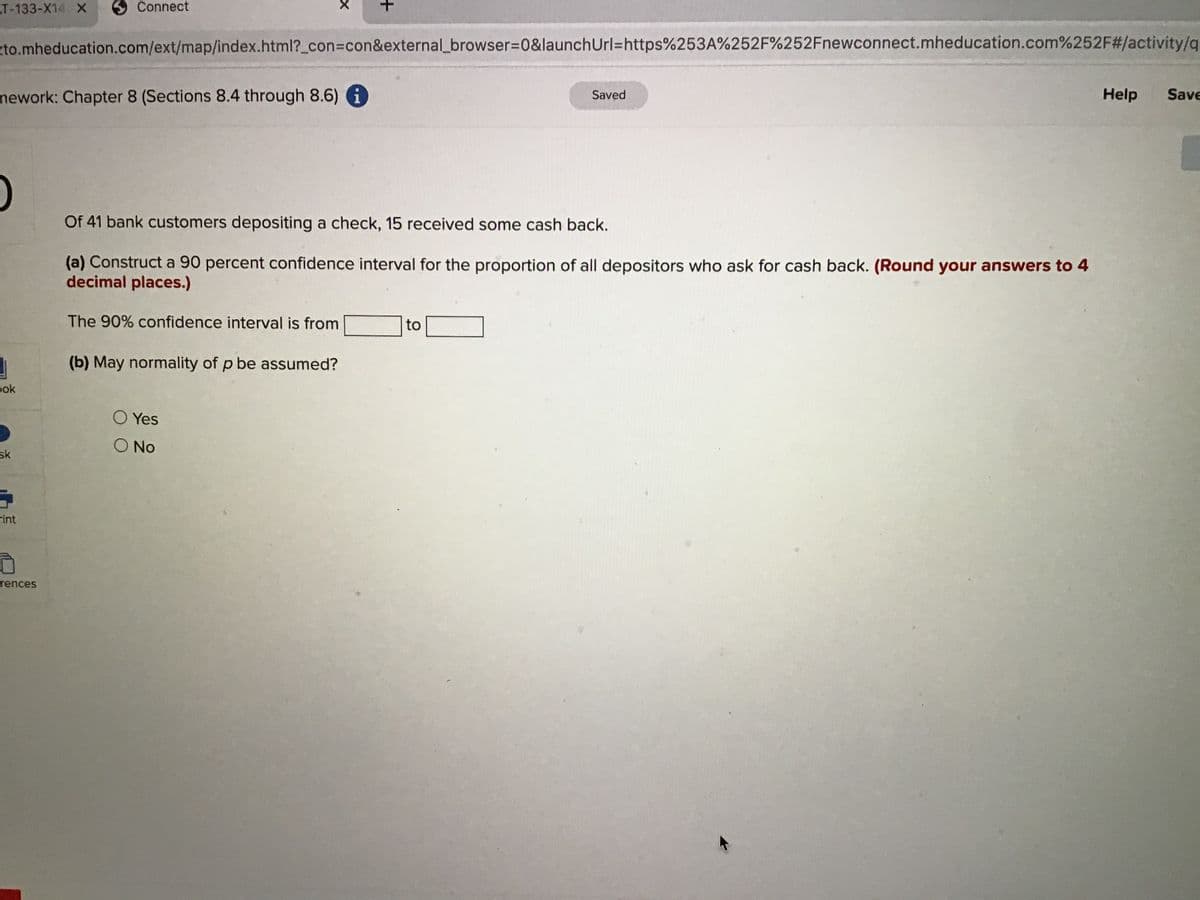 T-133-X14 X
Connect
zto.mheducation.com/ext/map/index.html?_con3con&external_browser%3D0&launchUrl=https%253A%252F%252Fnewconnect.mheducation.com%252F#/activity/q
mework: Chapter 8 (Sections 8.4 through 8.6) i
Help
Save
Saved
Of 41 bank customers depositing a check, 15 received some cash back.
(a) Construct a 90 percent confidence interval for the proportion of all depositors who ask for cash back. (Round your answers to 4
decimal places.)
The 90% confidence interval is from
to
(b) May normality of p be assumed?
pok
O Yes
O No
sk
rint
rences
