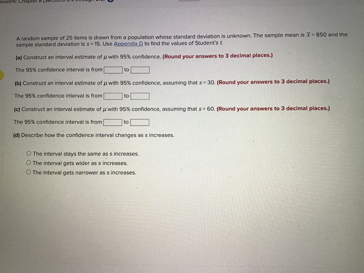 nework: Chap
A random sample of 25 items is drawn from a population whose standard deviation is unknown. The sample mean is x = 850 and the
sample standard deviation is s= 15. Use Appendix D to find the values of Student's t.
(a) Construct an interval estimate of u with 95% confidence. (Round your answers to 3 decimal places.)
The 95% confidence interval is from
to
(b) Construct an interval estimate of u with 95% confidence, assuming that s 30. (Round your answers to 3 decimal places.)
The 95% confidence interval is from
to
(c) Construct an interval estimate of u with 95% confidence, assuming that s = 60. (Round your answers to 3 decimal places.)
The 95% confidence interval is from
to
(d) Describe how the confidence interval changes as s increases.
The interval stays the same as s increases.
The interval gets wider as s increases.
O The interval gets narrower as s increases.
