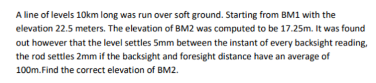 A line of levels 10km long was run over soft ground. Starting from BM1 with the
elevation 22.5 meters. The elevation of BM2 was computed to be 17.25m. It was found
out however that the level settles 5mm between the instant of every backsight reading,
the rod settles 2mm if the backsight and foresight distance have an average of
100m.Find the correct elevation of BM2.
