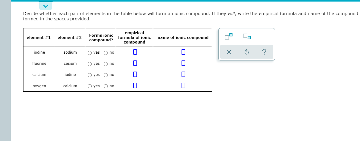 Decide whether each pair of elements in the table below will form an ionic compound. If they will, write the empirical formula and name of the compound
formed in the spaces provided.
Forms joni
compound?
empirical
formula of ionic
compound
element #1
element #2
name of ionic compound
iodine
sodium
O yes O no
fluorine
cesium
O yes O no
calcium
jodine
O yes O no
oxygen
calcium
O yes O no
