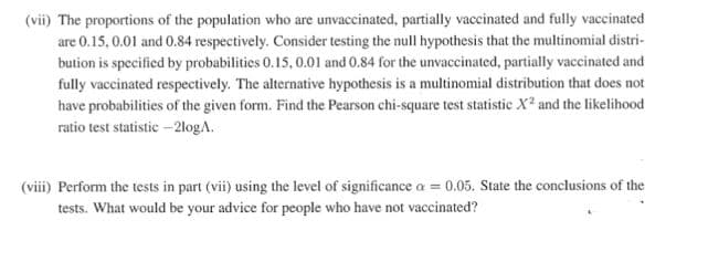 (vii) The proportions of the population who are unvaccinated, partially vaccinated and fully vaccinated
are 0.15, 0.01 and 0.84 respectively. Consider testing the null hypothesis that the multinomial distri-
bution is specified by probabilities 0.15, 0.01 and 0.84 for the unvaccinated, partially vaccinated and
fully vaccinated respectively. The alternative hypothesis is a multinomial distribution that does not
have probabilities of the given form. Find the Pearson chi-square test statistic X? and the likelihood
ratio test statistic –2logA.
(viii) Perform the tests in part (vii) using the level of significance a = 0.05. State the conclusions of the
tests. What would be your advice for people who have not vaccinated?
