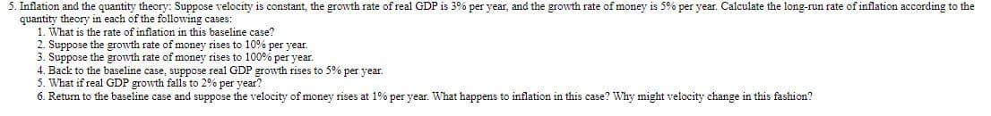 5. Inflation and the quantity theory: Suppose velocity is constant, the growth rate of real GDP is 3% per year, and the growth rate of money is 5% per year. Calculate the long-run rate of inflation according to the
quantity theory in each of the following cases:
1. What is the rate of inflation in this baseline case?
2. Suppose the growth rate of money rises to 10% per year.
3. Suppose the growth rate of money rises to 100% per year.
4. Back to the baseline case, suppose real GDP growth rises to 5% per year.
5. What if real GDP growth falls to 2% per year?
6. Return to the baseline case and suppose the velocity of money rises at 1% per year. What happens to inflation in this case? Why might velocity change in this fashion?
