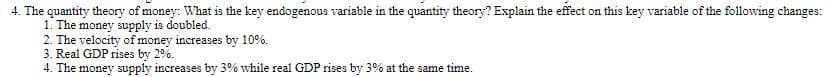 4. The quantity theory of money: What is the key endogenous variable in the quantity theory? Explain the effect on this key variable of the following changes:
1. The money supply is doubled.
2. The velocity of money increases by 10%.
3. Real GDP rises by 2%.
4. The money supply increases by 3% while real GDP rises by 3% at the same time.
