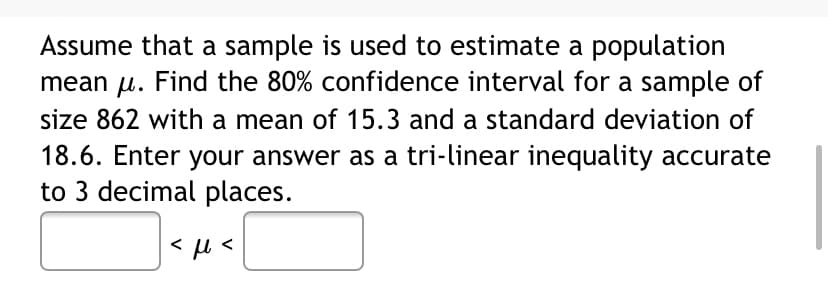 Assume that a sample is used to estimate a population
mean u. Find the 80% confidence interval for a sample of
size 862 with a mean of 15.3 and a standard deviation of
18.6. Enter your answer as a tri-linear inequality accurate
to 3 decimal places.
