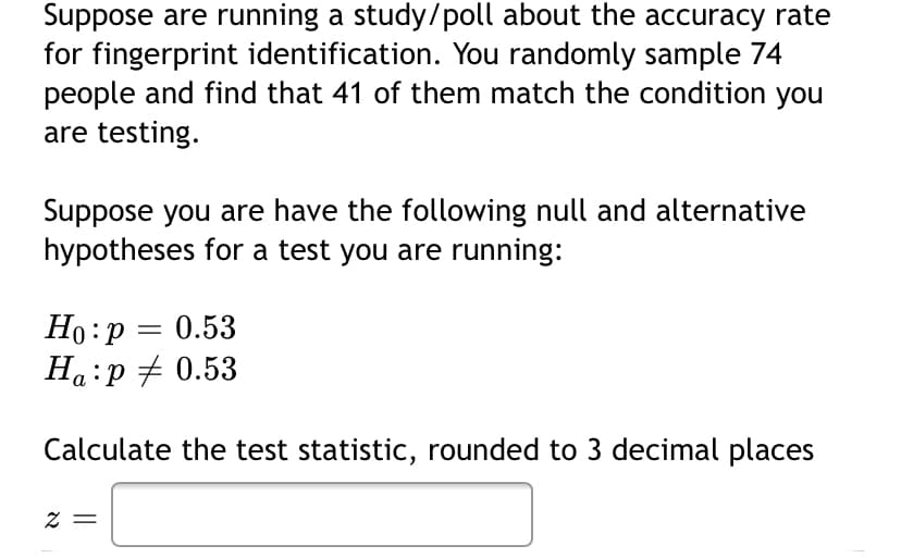 Suppose are running a study/poll about the accuracy rate
for fingerprint identification. You randomly sample 74
people and find that 41 of them match the condition you
are testing.
Suppose you are have the following null and alternative
hypotheses for a test you are running:
Ho:p = 0.53
Ha:p + 0.53
Calculate the test statistic, rounded to 3 decimal places
= Z
