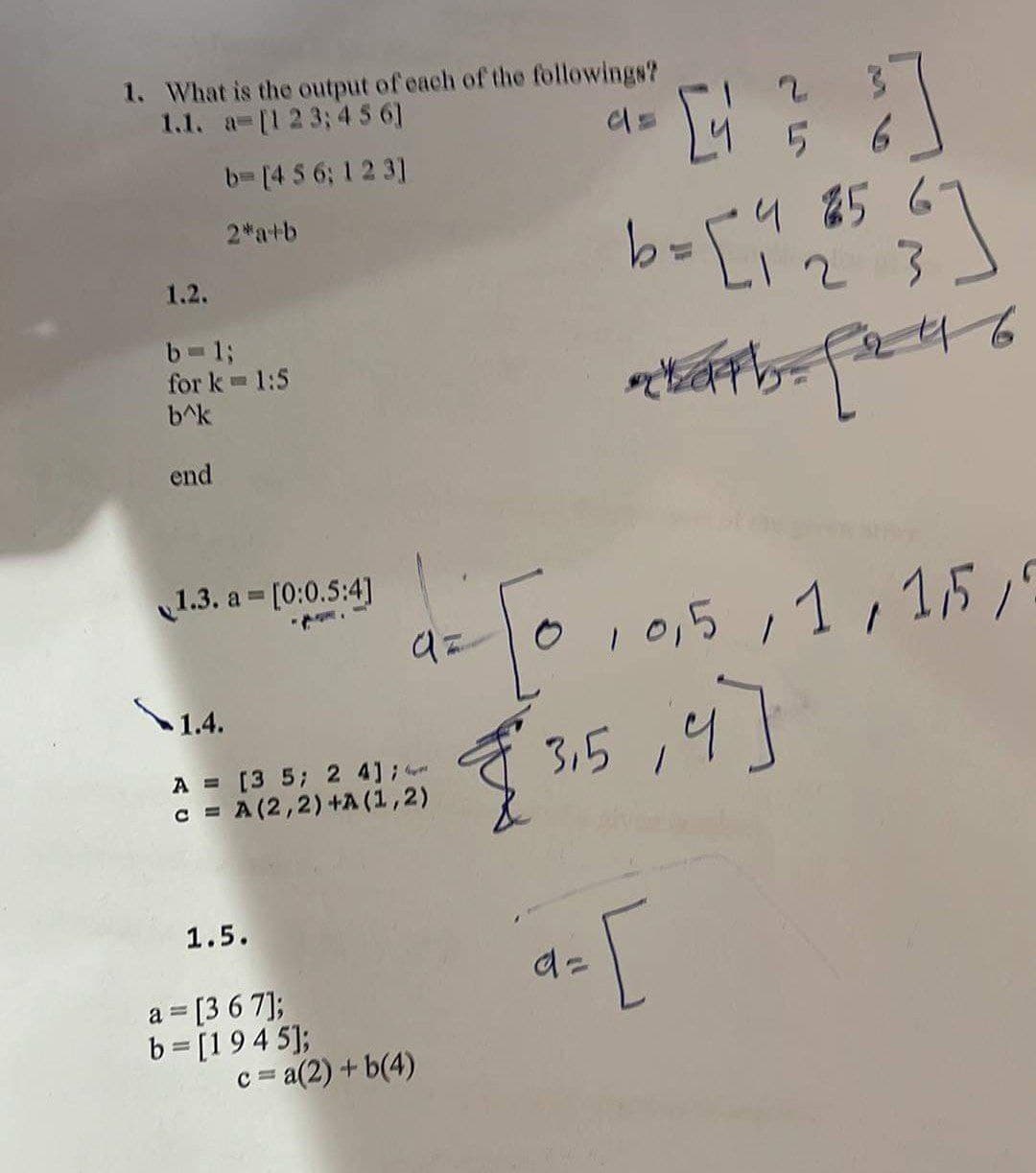 1. What is the output of each of the followings?
1.1. a= [1 2 3; 4 5 6]
b= [4 5 6; 1 2 3]
2*a+b
더 ]
5
9256
=대.
23
완료하다, 월의 6
97
2 0 0.5 1 1,510
[ 315,9]
a= [
1.2.
b-l;
for k- 1:5
b^k
end
1.3. a= [0:0.5:4]
A = [3 5; 2 4];
= A (22) +A (12)
C
c
1.5.
a = [3 6 7];
b = [1945];
c=a(2) + b(4)
\ 1.4.