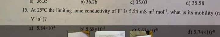 a) 36.35
b) 36.26
c) 35.03
d) 35.58
15. At 25°C the limiting ionic conductivity of F" is 5.54 mS m² mol', what is its mobility (n
V-¹ s.¹)?
a) 5.84x10
b) 5.68x10-8
1562-10-8
d) 5.74×10-*