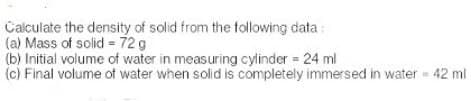 Calculate the density of solid from the following data:
(a) Mass of solid = 72 g
(b) Initial volume of water in measuring cylinder = 24 ml
(c) Final volume of water when solid is completely immersed in water = 42 ml