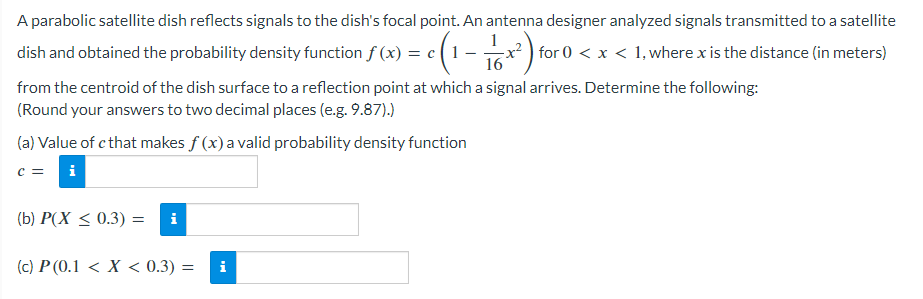 A parabolic satellite dish reflects signals to the dish's focal point. An antenna designer analyzed signals transmitted to a satellite
dish and obtained the probability density function f (x) = c(1 - 6x²)+ for 0< x < 1, where x is the distance (in meters)
16
from the centroid of the dish surface to a reflection point at which a signal arrives. Determine the following:
(Round your answers to two decimal places (e.g. 9.87).)
(a) Value of c that makes f (x) a valid probability density function
C = i
(b) P(X ≤ 0.3) = i
(c) P (0.1 < X < 0.3) =
i