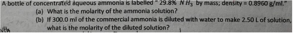 A bottle of concentrated aqueous ammonia is labelled " 29.8% N H3 by mass; density = 0.8960 g/ml."
(a) What is the molarity of the ammonia solution?
(b) If 300.0 ml of the commercial ammonia is diluted with water to make 2.50 Lof solution,
what is the molarity of the diluted solution?
