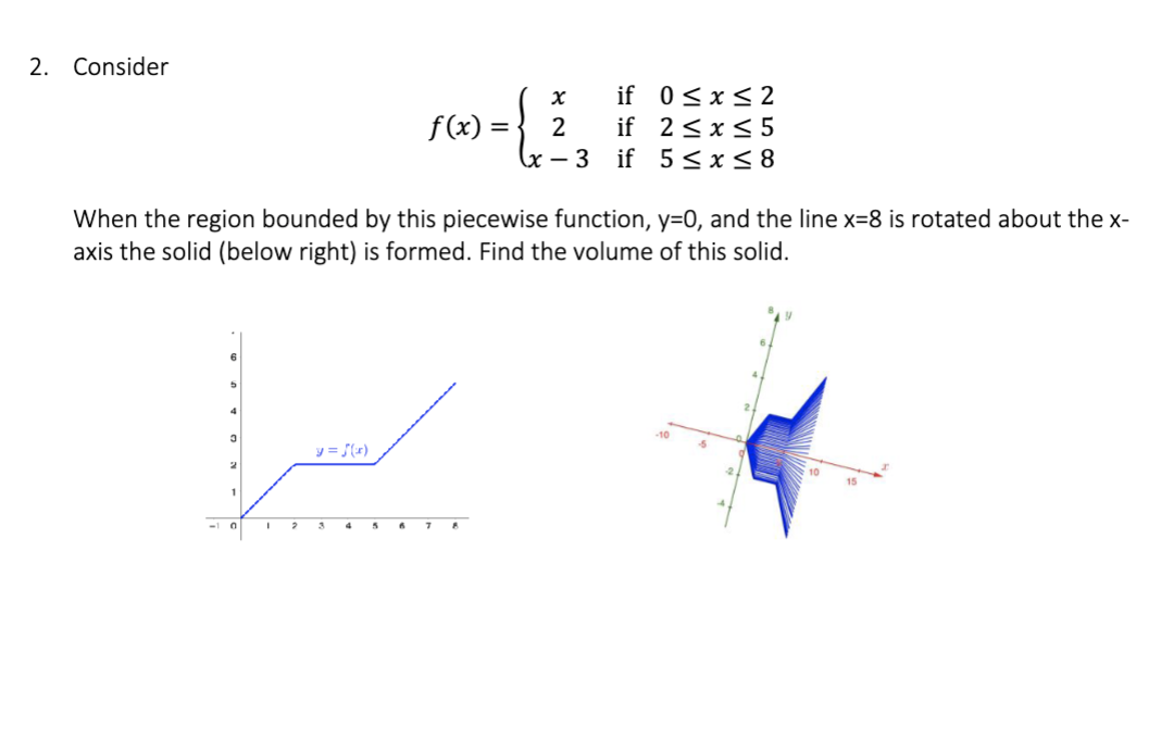 2. Consider
4
ستر
When the region bounded by this piecewise function, y=0, and the line x=8 is rotated about the x-
axis the solid (below right) is formed. Find the volume of this solid.
3
2
1
-10
f(x) =
2
y = f(x)
if 0≤x≤2
if 2 ≤ x ≤ 5
5 ≤x≤8
X
2
x-3 if