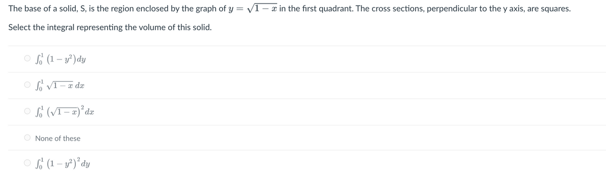 The base of a solid, S, is the region enclosed by the graph of y = √1-x in the first quadrant. The cross sections, perpendicular to the y axis, are squares.
Select the integral representing the volume of this solid.
ⒸS (1- y²) dy
ⒸS √1-x de
2
S (√1 − x)²³ dx
None of these
f (1 - y²) ² dy