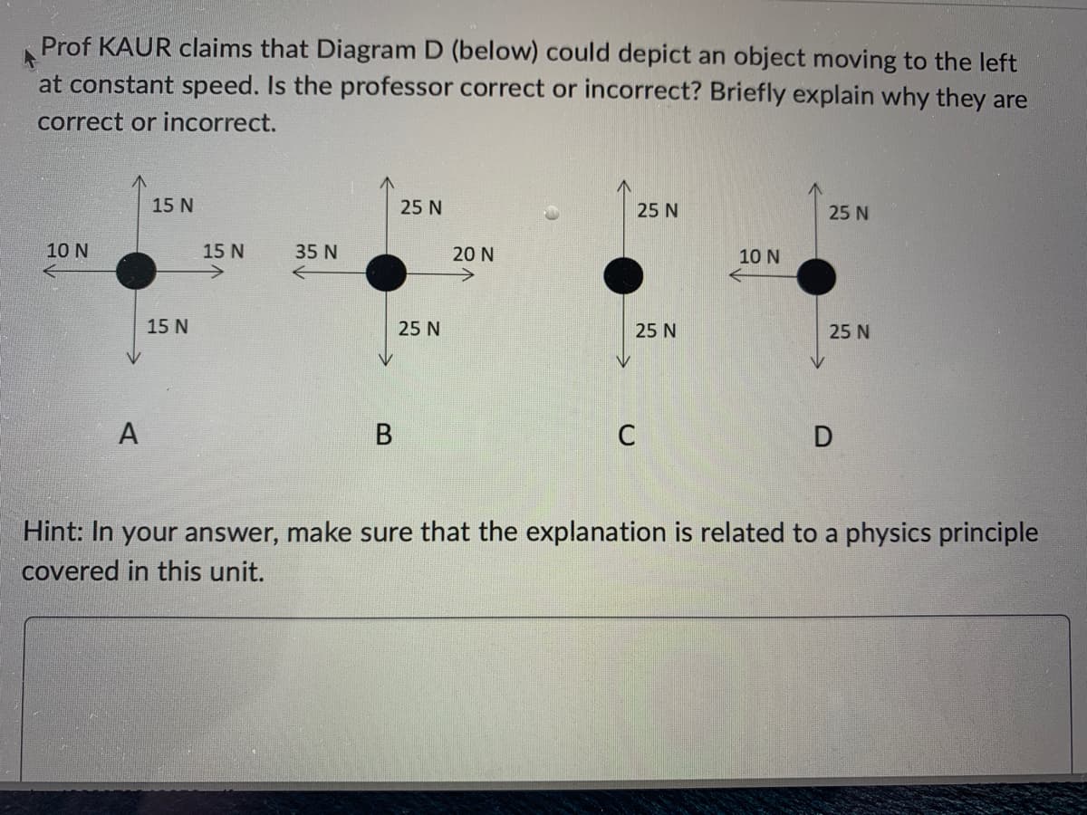 Prof KAUR claims that Diagram D (below) could depict an object moving to the left
at constant speed. Is the professor correct or incorrect? Briefly explain why they are
correct or incorrect.
10 N
A
15 N
15 N
15 N
35 N
B
25 N
25 N
20 N
25 N
25 N
C
10 N
25 N
25 N
D
Hint: In your answer, make sure that the explanation is related to a physics principle
covered in this unit.