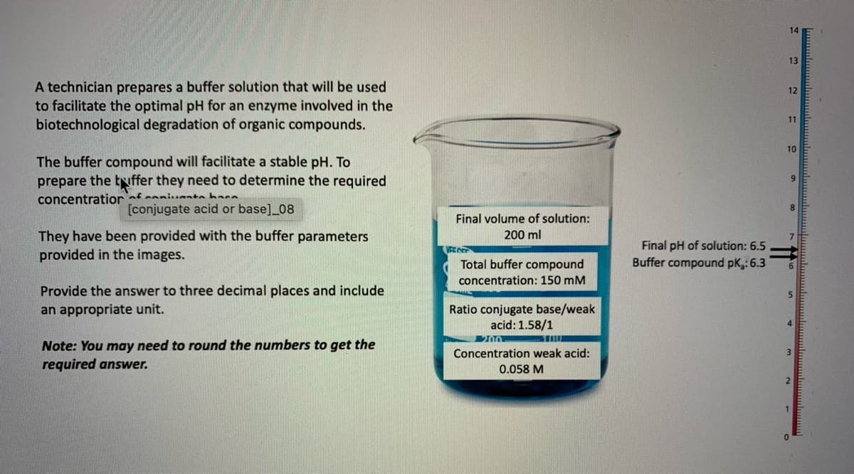 A technician prepares a buffer solution that will be used
to facilitate the optimal pH for an enzyme involved in the
biotechnological degradation of organic compounds.
The buffer compound will facilitate a stable pH. To
prepare the buffer they need to determine the required
concentration of anita hara
[conjugate acid or base]_08
They have been provided with the buffer parameters
provided in the images.
Provide the answer to three decimal places and include
an appropriate unit.
Note: You may need to round the numbers to get the
required answer.
Final volume of solution:
200 ml
VEENER
Total buffer compound
concentration: 150 mM
Ratio conjugate base/weak
acid: 1.58/1
2000
Concentration weak acid:
0.058 M
Final pH of solution: 6.5
Buffer compound pk.: 6.3
14
13
12
11
10
9