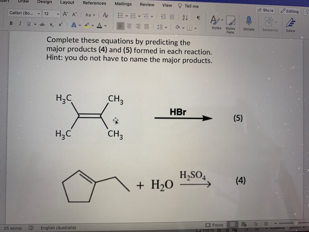 Draw
Calibri (Bo...
I U
B
Design Layout
• Α' Α'
X₂ X² A
12
ab
H₂C
H₂C
References Mailings
25 words OF English (Australia)
Aav A
A
CH3
Review View
CH₂
a
Complete these equations by predicting the
major products (4) and (5) formed in each reaction.
Hint: you do not have to name the major products.
+ H₂O
Tell me
2↓
V
HBr
¶
A
Styles Styles
Pane
H₂SO4
V
Focus
(5)
Dictate
(4)
Focus E ES
Share
Editing
Sensitivity Editor