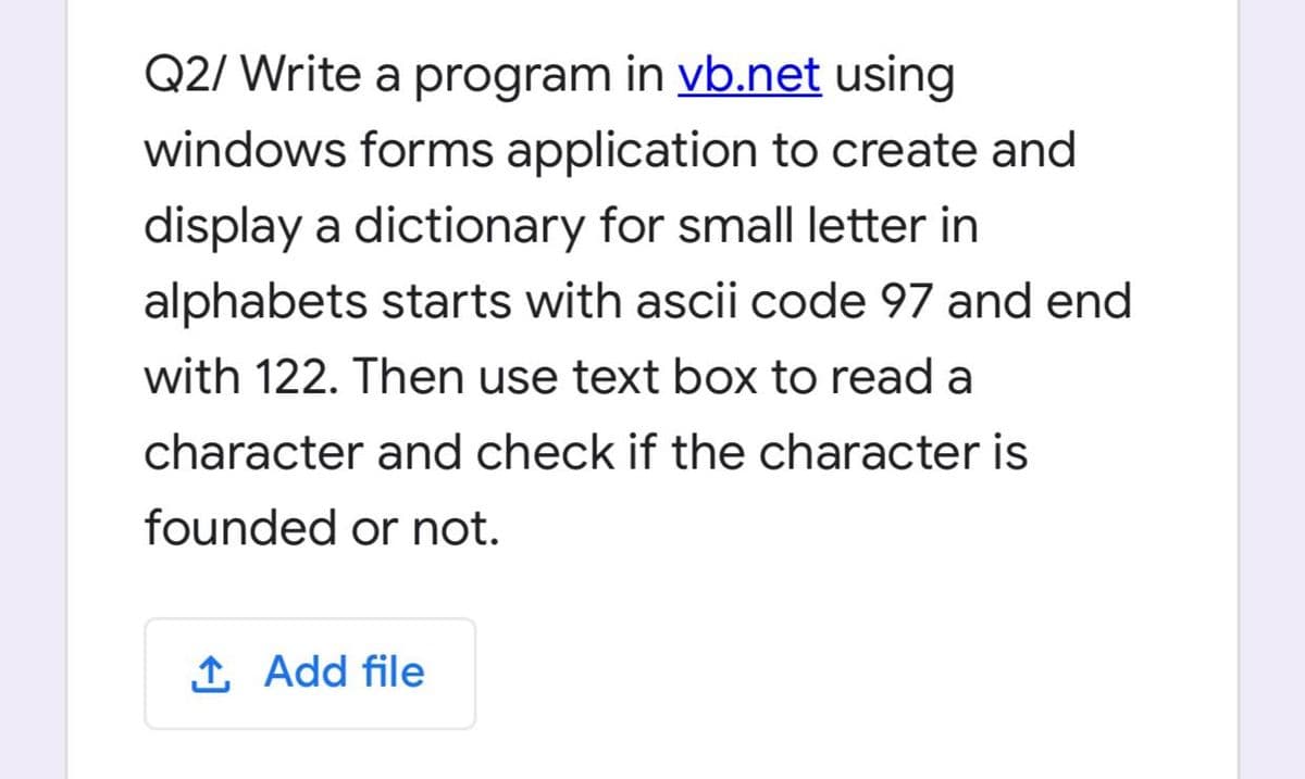 Q2/ Write a program in vb.net using
windows forms application to create and
display a dictionary for small letter in
alphabets starts with ascii code 97 and end
with 122. Then use text box to read a
character and check if the character is
founded or not.
1 Add file
