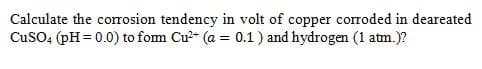 Calculate the corosion tendency in volt of copper corroded in deareated
CuSO4 (pH = 0.0) to fom Cu?- (a = 0.1) and hydrogen (1 atm.)?
